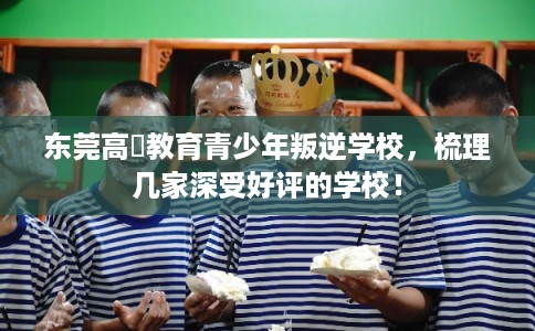 东莞高埗教育青少年叛逆学校，梳理几家深受好评的学校！