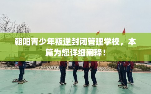 朝阳青少年叛逆封闭管理学校，本篇为您详细阐释！