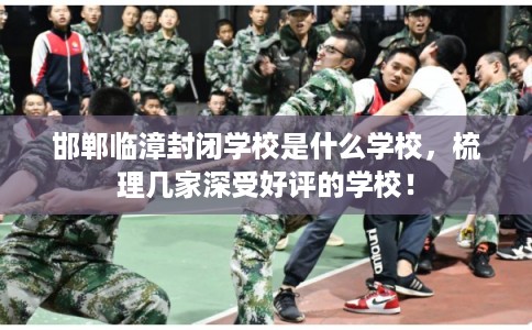 邯郸临漳封闭学校是什么学校,梳理几家深受好评的学校! 邯郸临漳封闭学校是什么学校,梳理几家深受好评的学校!