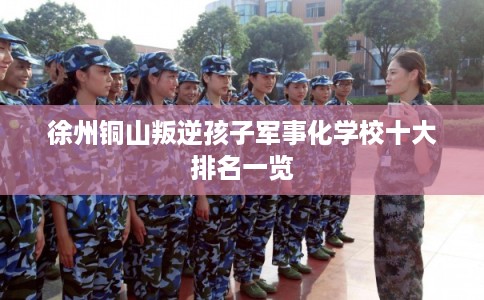 徐州铜山叛逆孩子军事化学校十大排名一览