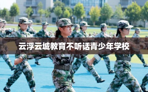 云浮云城教育不听话青少年学校