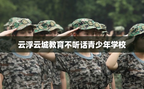 云浮云城教育不听话青少年学校