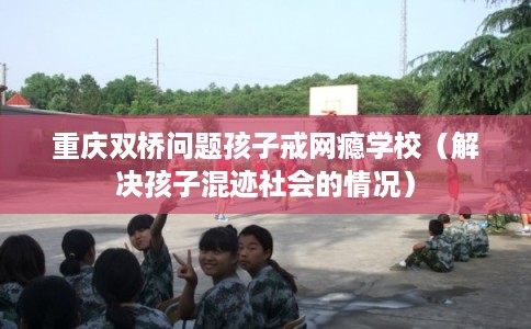 重庆双桥问题孩子戒网瘾学校（解决孩子混迹社会的情况）