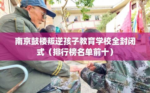 南京鼓楼叛逆孩子教育学校全封闭式（排行榜名单前十）
