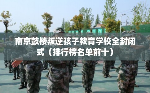 南京鼓楼叛逆孩子教育学校全封闭式（排行榜名单前十）