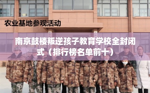 南京鼓楼叛逆孩子教育学校全封闭式（排行榜名单前十）