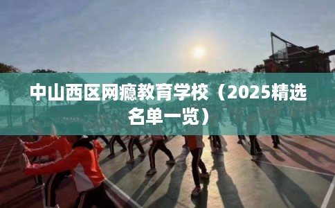 中山西区网瘾教育学校（2025精选名单一览）