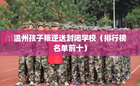 温州孩子叛逆送封闭学校(排行榜名单前十) 温州孩子叛逆送封闭学校(排行榜名单前十)