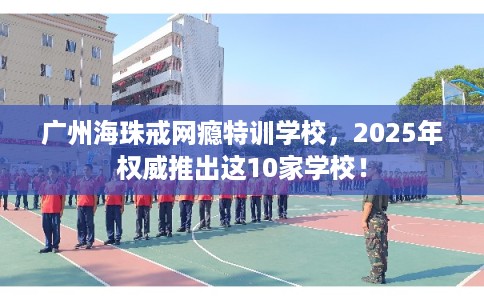 广州海珠戒网瘾特训学校，2025年权威推出这10家学校！