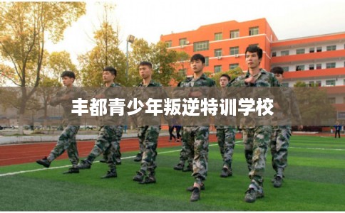 丰都青少年叛逆特训学校