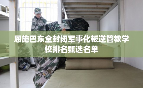 恩施巴东全封闭军事化叛逆管教学校排名甄选名单