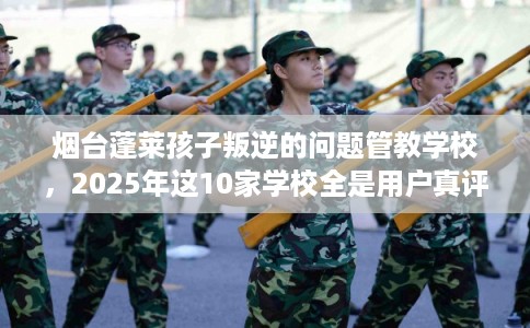 烟台蓬莱孩子叛逆的问题管教学校，2025年这10家学校全是用户真评!