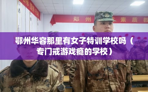 鄂州华容那里有女子特训学校吗（专门戒游戏瘾的学校）