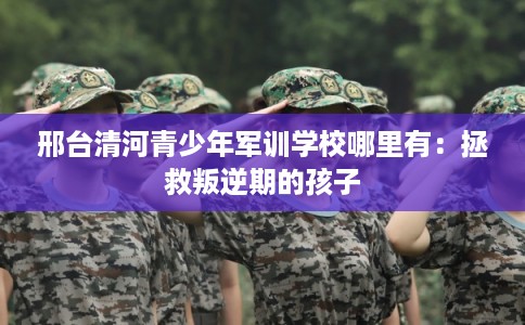 邢台清河青少年军训学校哪里有：拯救叛逆期的孩子