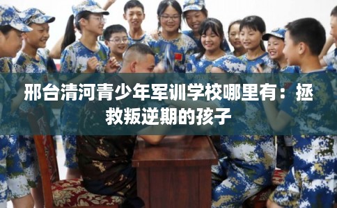 邢台清河青少年军训学校哪里有：拯救叛逆期的孩子