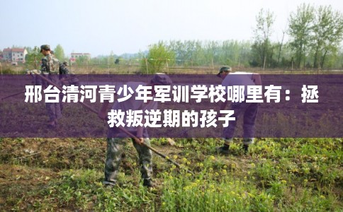 邢台清河青少年军训学校哪里有：拯救叛逆期的孩子