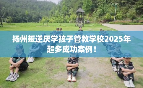 扬州叛逆厌学孩子管教学校2025年超多成功案例！