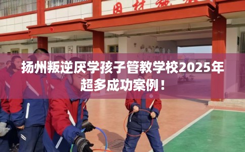 扬州叛逆厌学孩子管教学校2025年超多成功案例！