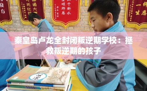 秦皇岛卢龙全封闭叛逆期学校：拯救叛逆期的孩子