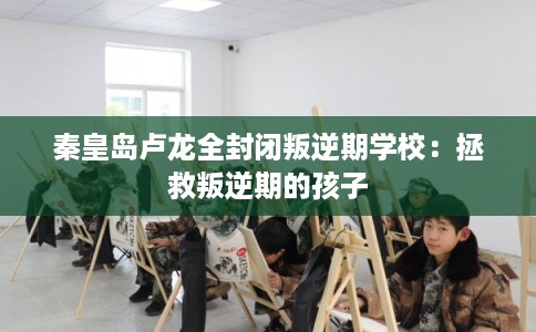 秦皇岛卢龙全封闭叛逆期学校：拯救叛逆期的孩子