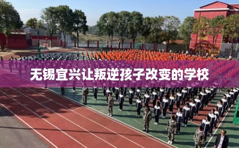 无锡宜兴让叛逆孩子改变的学校