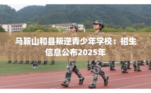 马鞍山和县叛逆青少年学校：招生信息公布2025年
