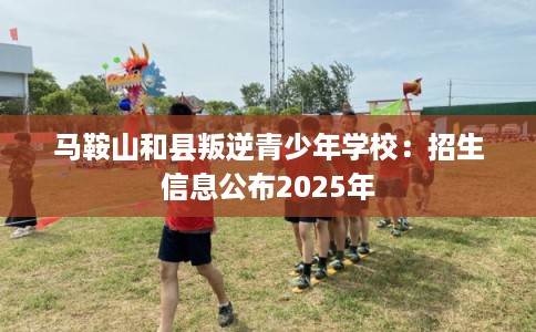 马鞍山和县叛逆青少年学校：招生信息公布2025年