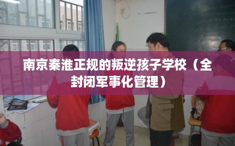 南京秦淮正规的叛逆孩子学校（全封闭军事化管理）