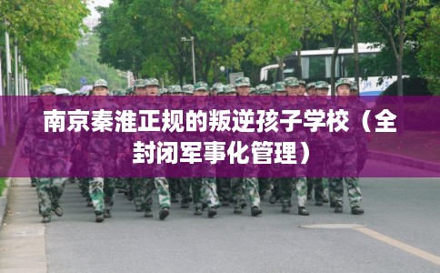 南京秦淮正规的叛逆孩子学校（全封闭军事化管理）