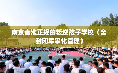 南京秦淮正规的叛逆孩子学校（全封闭军事化管理）