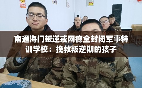 南通海门叛逆戒网瘾全封闭军事特训学校：挽救叛逆期的孩子