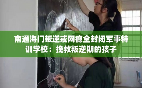 南通海门叛逆戒网瘾全封闭军事特训学校：挽救叛逆期的孩子