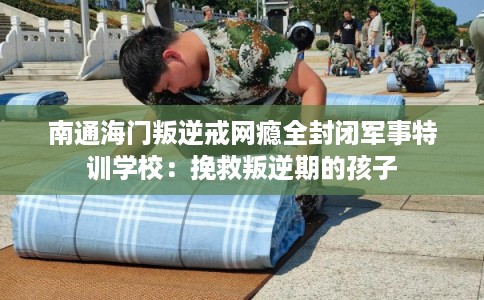 南通海门叛逆戒网瘾全封闭军事特训学校：挽救叛逆期的孩子