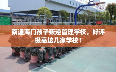 南通海门孩子叛逆管理学校，好评极高这几家学校！