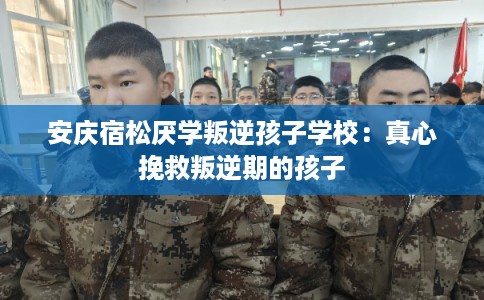 安庆宿松厌学叛逆孩子学校:真心挽救叛逆期的孩子 安庆宿松厌学叛逆孩子学校:真心挽救叛逆期的孩子