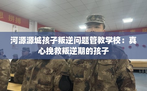 河源源城孩子叛逆问题管教学校:真心挽救叛逆期的孩子 河源源城孩子叛逆问题管教学校:真心挽救叛逆期的孩子
