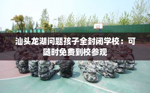 汕头龙湖问题孩子全封闭学校：可随时免费到校参观