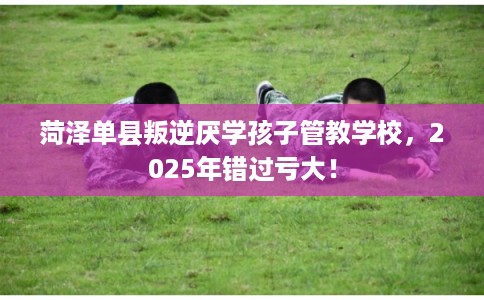 菏泽单县叛逆厌学孩子管教学校，2025年错过亏大！