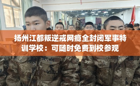 扬州江都叛逆戒网瘾全封闭军事特训学校：可随时免费到校参观