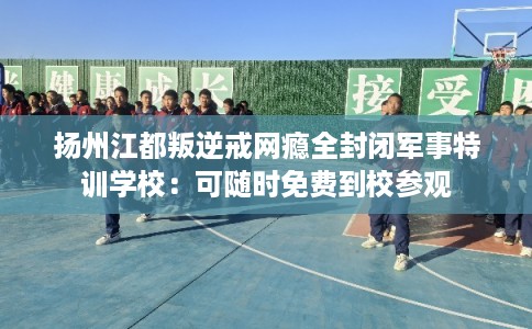 扬州江都叛逆戒网瘾全封闭军事特训学校：可随时免费到校参观