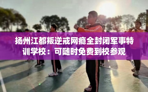 扬州江都叛逆戒网瘾全封闭军事特训学校：可随时免费到校参观
