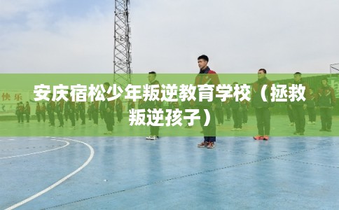 安庆宿松少年叛逆教育学校（拯救叛逆孩子）