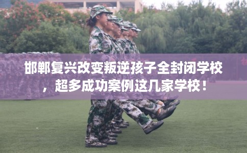 邯郸复兴改变叛逆孩子全封闭学校，超多成功案例这几家学校！