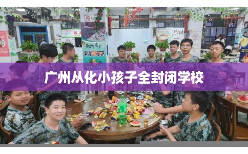 广州从化小孩子全封闭学校