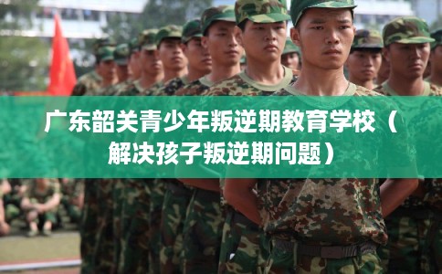 广东韶关青少年叛逆期教育学校（解决孩子叛逆期问题）