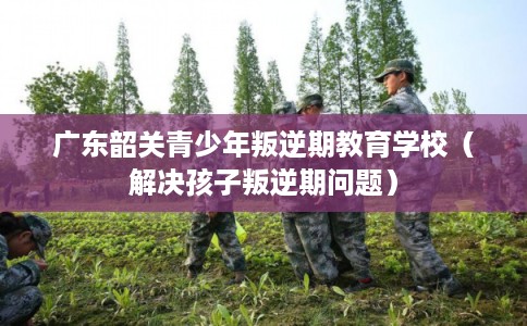 广东韶关青少年叛逆期教育学校（解决孩子叛逆期问题）