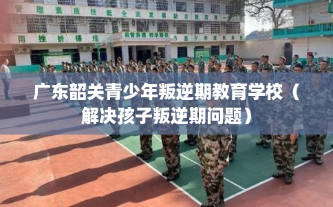 广东韶关青少年叛逆期教育学校（解决孩子叛逆期问题）
