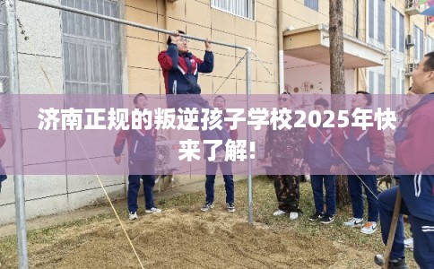 济南正规的叛逆孩子学校2025年快来了解! 济南正规的叛逆孩子学校2025年快来了解!