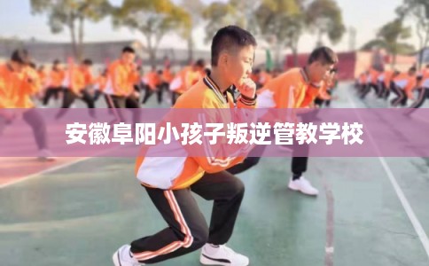 安徽阜阳小孩子叛逆管教学校
