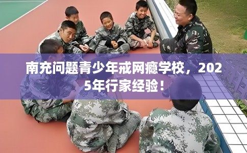 南充问题青少年戒网瘾学校，2025年行家经验！